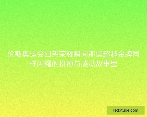 伦敦奥运会回望荣耀瞬间那些超越金牌同样闪耀的拼搏与感动故事里