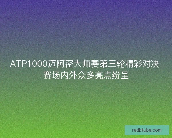 ATP1000迈阿密大师赛第三轮精彩对决 赛场内外众多亮点纷呈