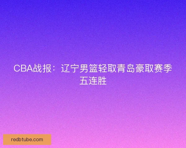 CBA战报：辽宁男篮轻取青岛豪取赛季五连胜