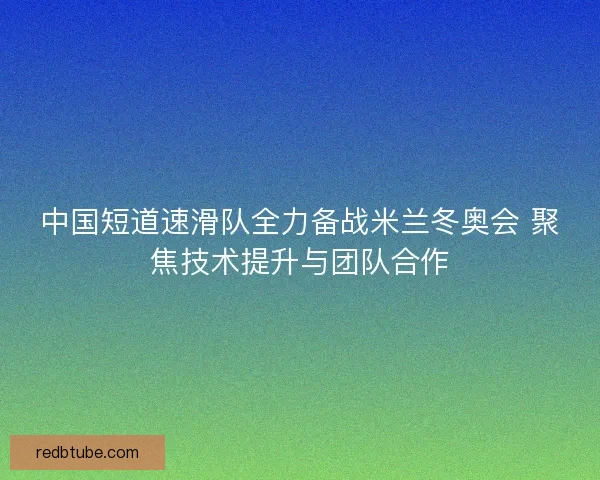 中国短道速滑队全力备战米兰冬奥会 聚焦技术提升与团队合作