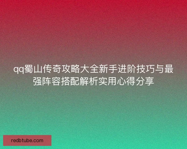 qq蜀山传奇攻略大全新手进阶技巧与最强阵容搭配解析实用心得分享